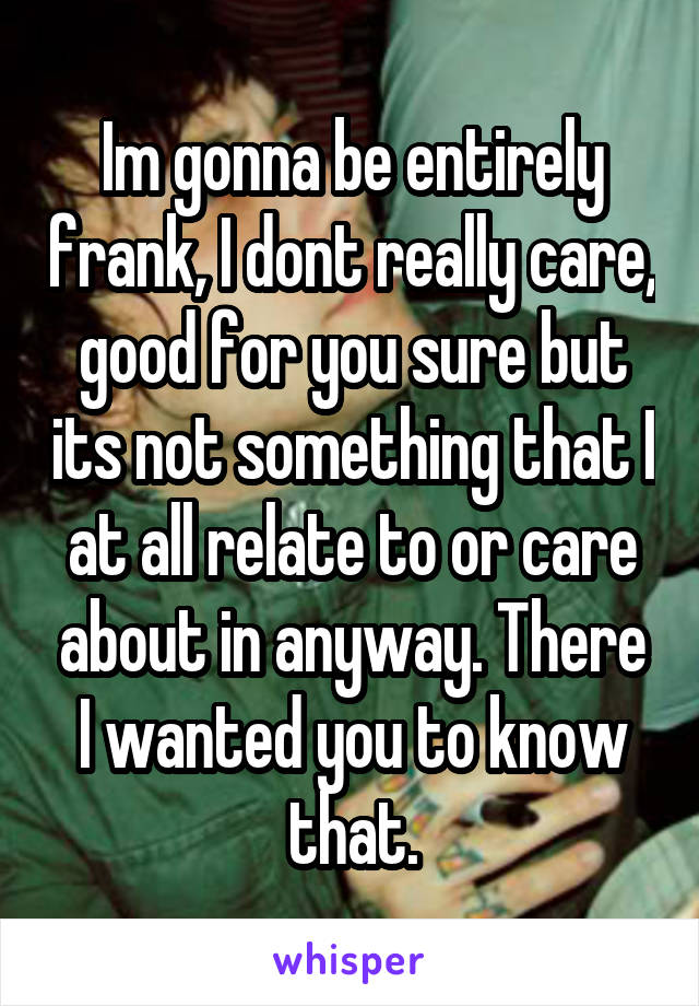 Im gonna be entirely frank, I dont really care, good for you sure but its not something that I at all relate to or care about in anyway. There I wanted you to know that.