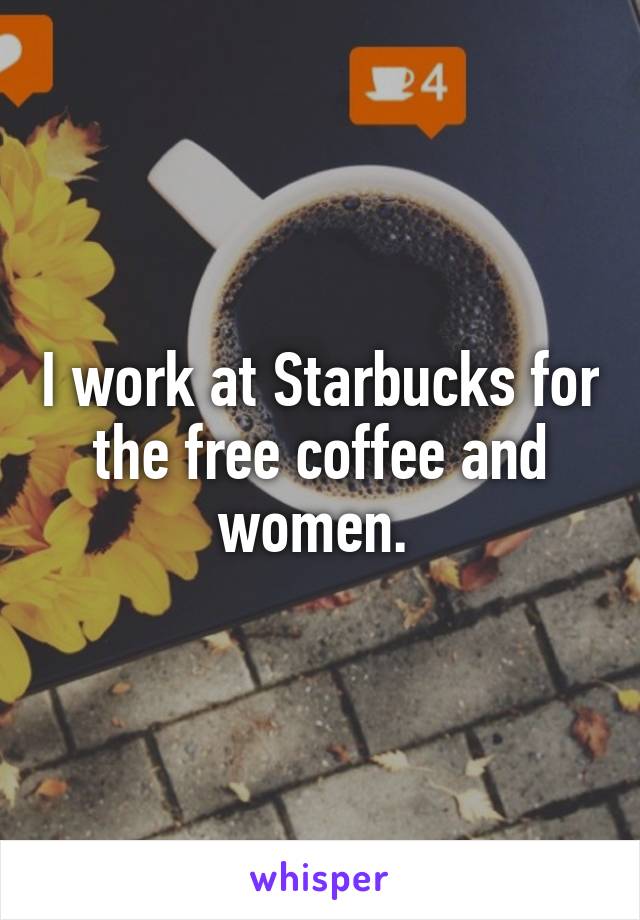 I work at Starbucks for the free coffee and women. 