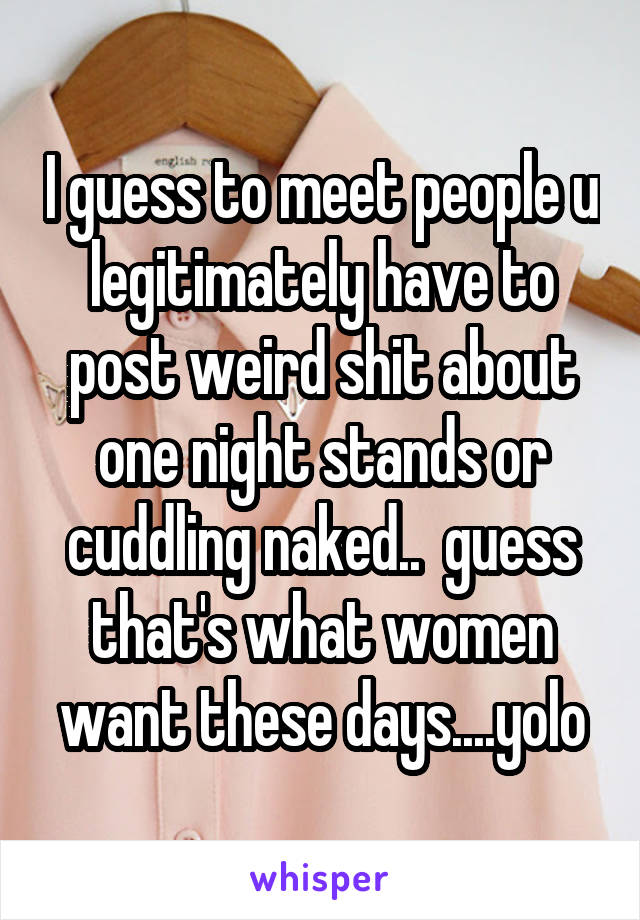 I guess to meet people u legitimately have to post weird shit about one night stands or cuddling naked..  guess that's what women want these days....yolo