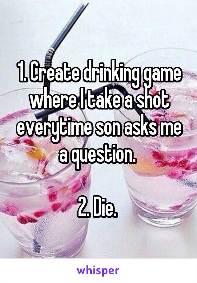 1. Create drinking game where I take a shot everytime son asks me a question. 

2. Die. 