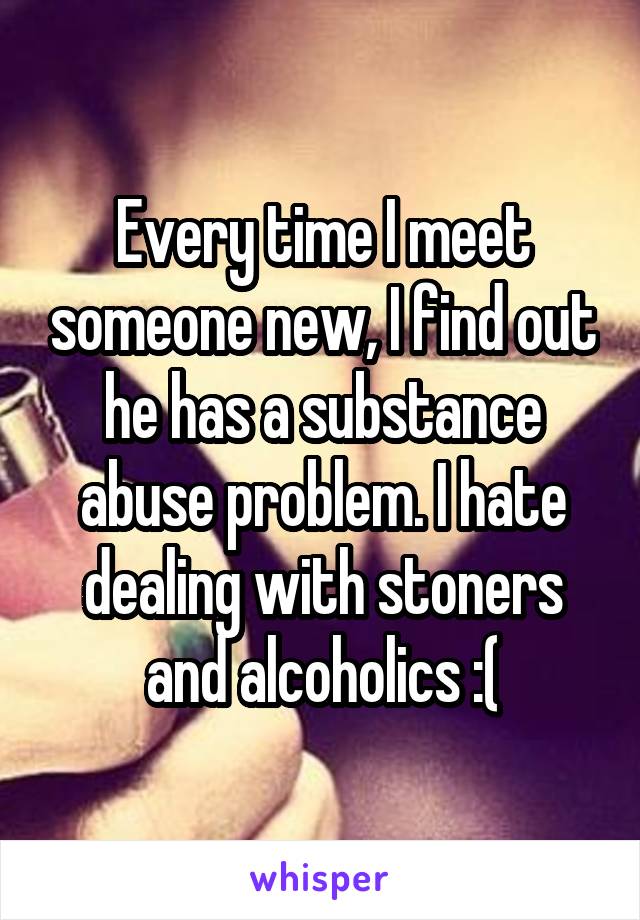 Every time I meet someone new, I find out he has a substance abuse problem. I hate dealing with stoners and alcoholics :(