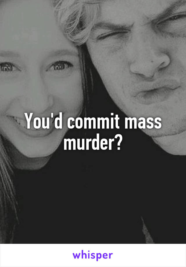 You'd commit mass murder?