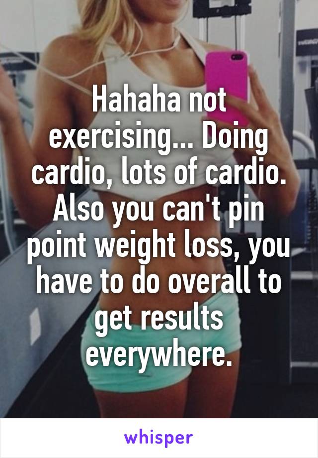 Hahaha not exercising... Doing cardio, lots of cardio. Also you can't pin point weight loss, you have to do overall to get results everywhere.