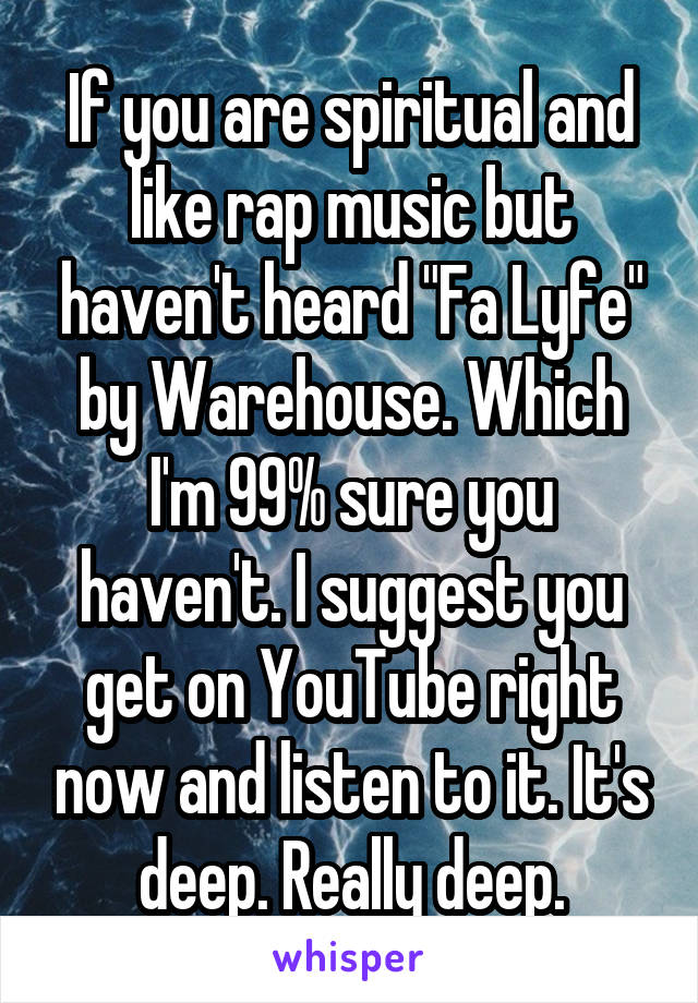 If you are spiritual and like rap music but haven't heard "Fa Lyfe" by Warehouse. Which I'm 99% sure you haven't. I suggest you get on YouTube right now and listen to it. It's deep. Really deep.