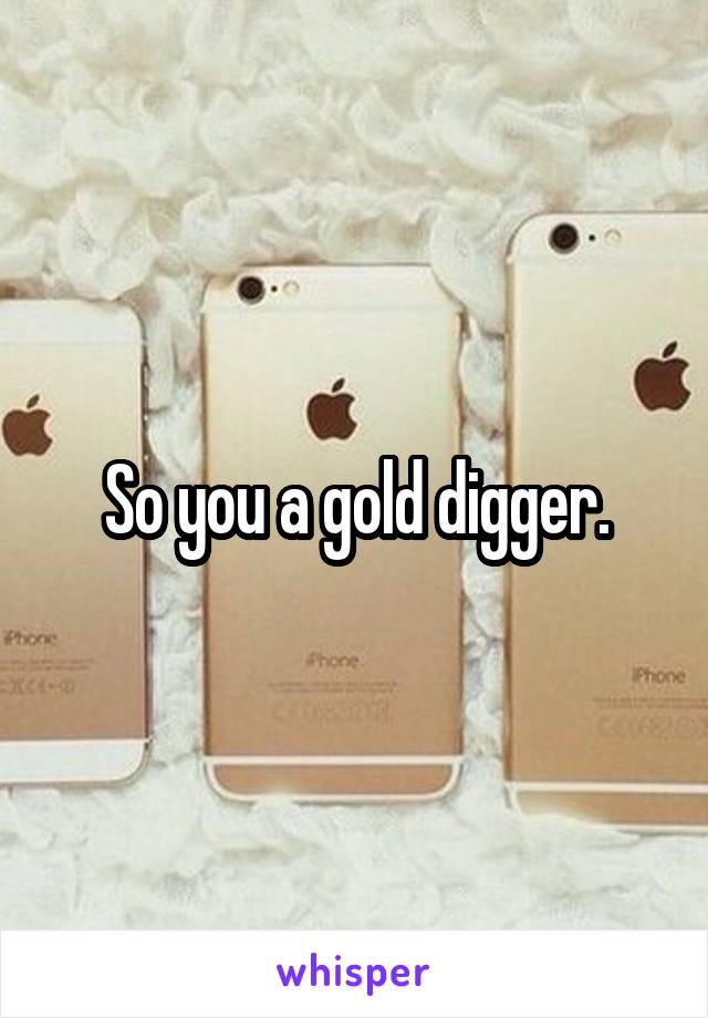 So you a gold digger.