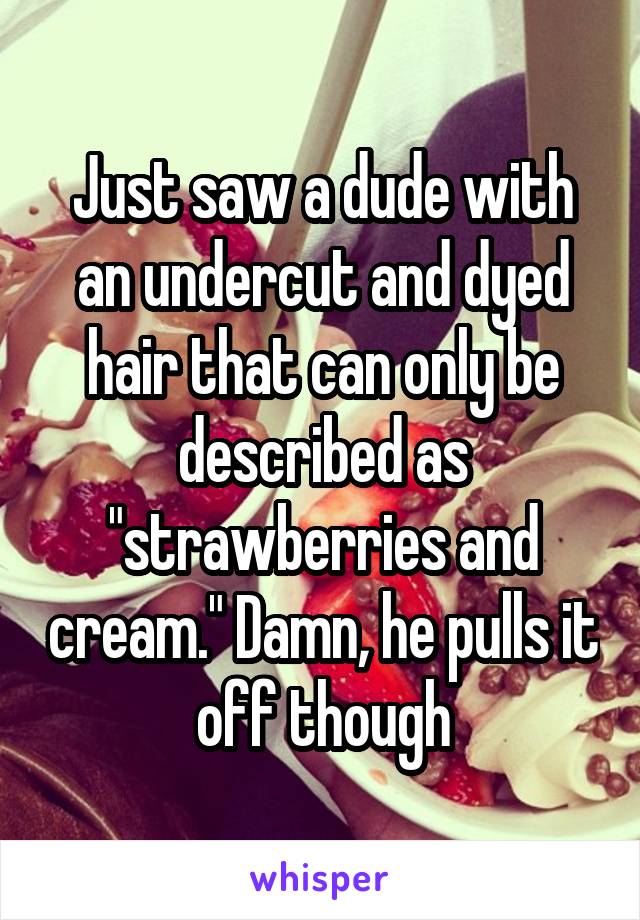 Just saw a dude with an undercut and dyed hair that can only be described as "strawberries and cream." Damn, he pulls it off though