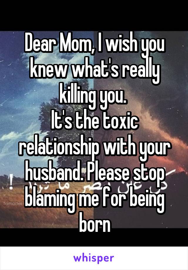 Dear Mom, I wish you knew what's really killing you. 
It's the toxic relationship with your husband. Please stop blaming me for being born