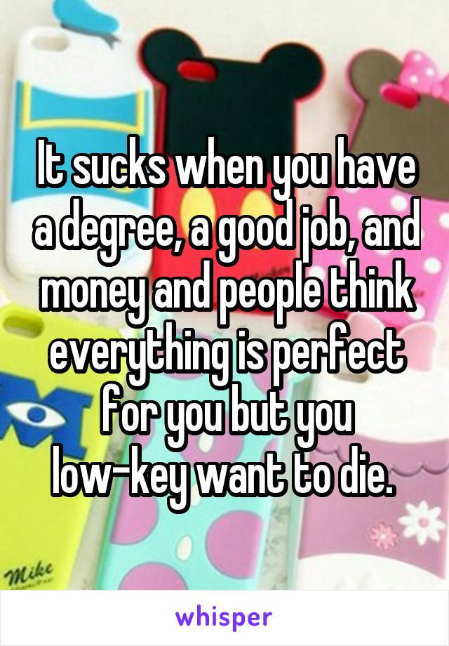 It sucks when you have a degree, a good job, and money and people think everything is perfect for you but you low-key want to die. 