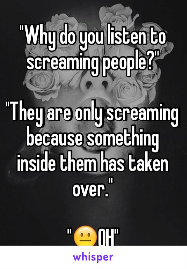 "Why do you listen to screaming people?"

"They are only screaming because something inside them has taken over."

"😐OH"