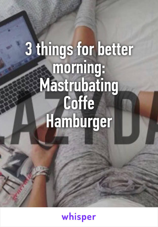 3 things for better morning:
Mastrubating
Coffe
Hamburger


