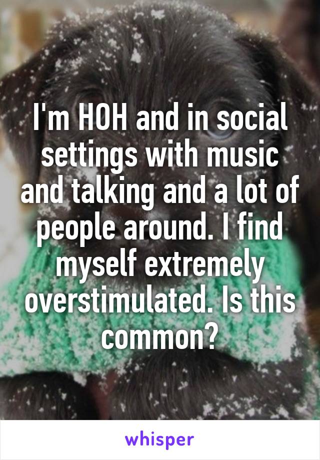 I'm HOH and in social settings with music and talking and a lot of people around. I find myself extremely overstimulated. Is this common?