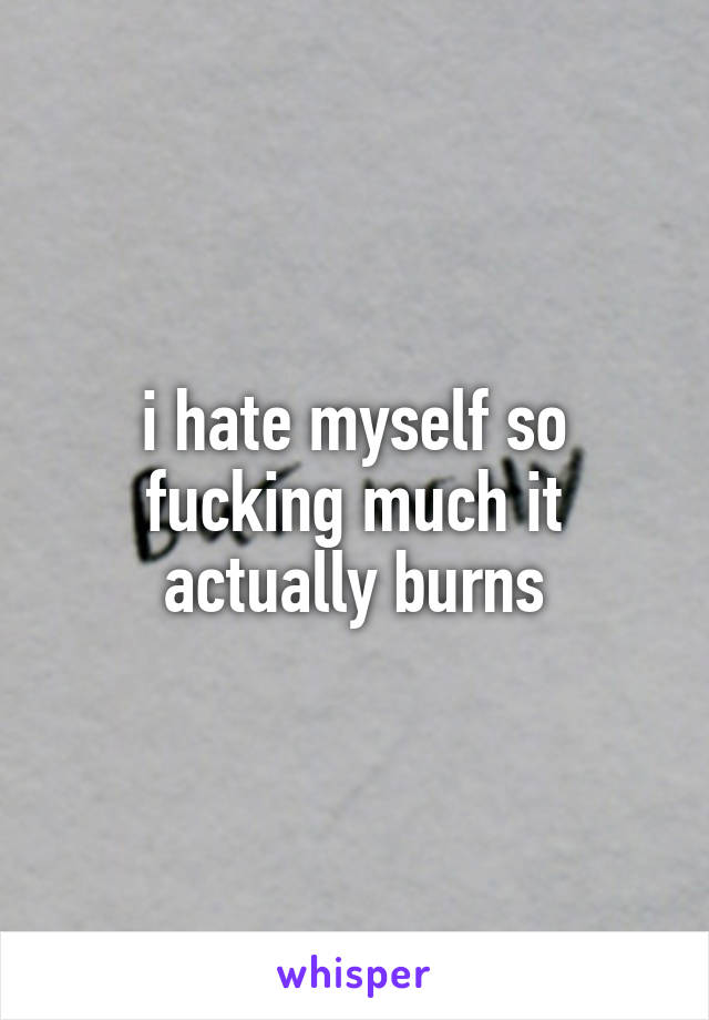 i hate myself so fucking much it actually burns