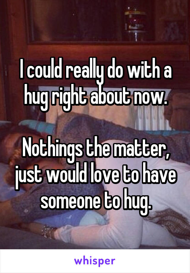 I could really do with a hug right about now.

Nothings the matter, just would love to have someone to hug.