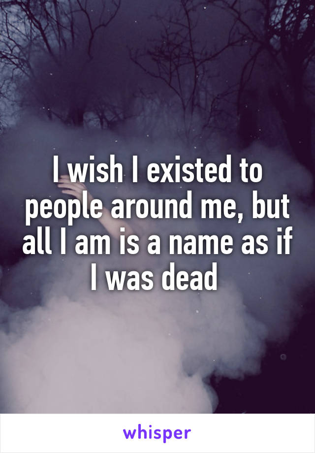 I wish I existed to people around me, but all I am is a name as if I was dead 