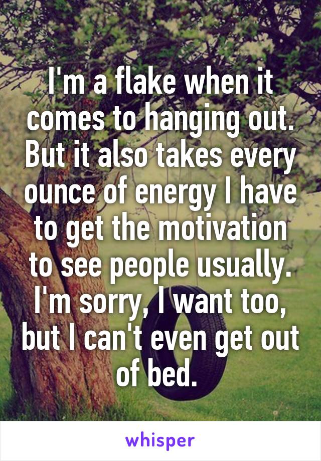 I'm a flake when it comes to hanging out. But it also takes every ounce of energy I have to get the motivation to see people usually. I'm sorry, I want too, but I can't even get out of bed. 