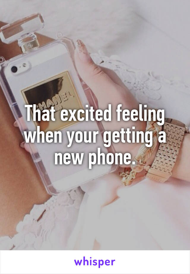 That excited feeling when your getting a new phone.