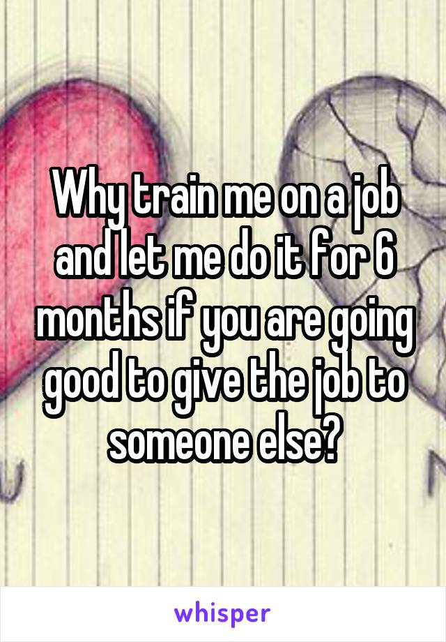 Why train me on a job and let me do it for 6 months if you are going good to give the job to someone else?