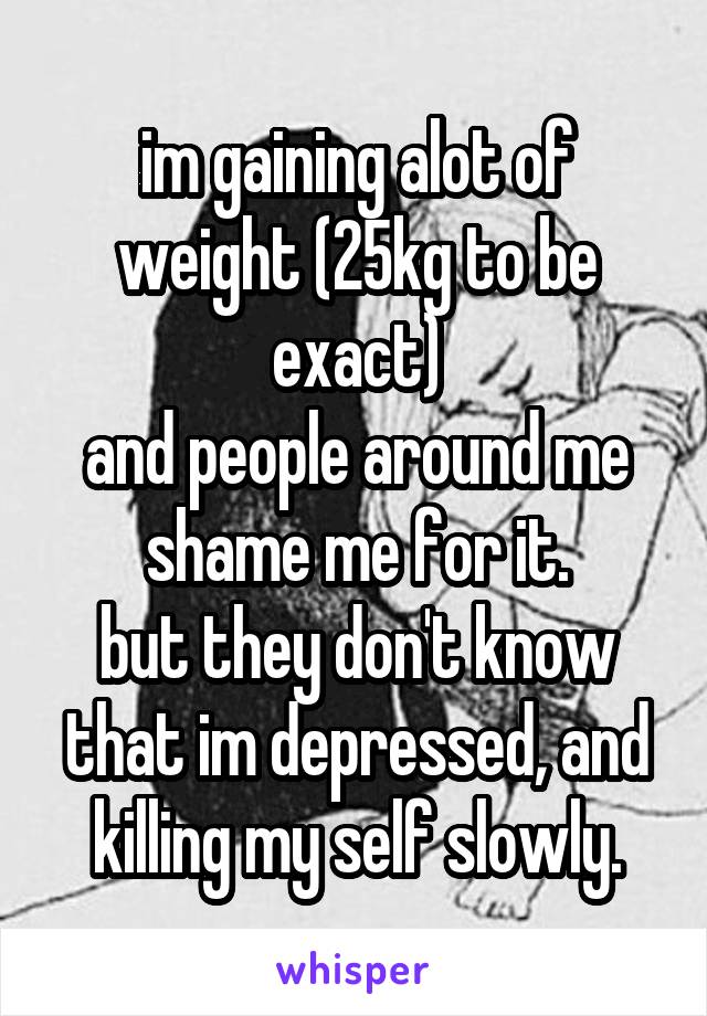 im gaining alot of weight (25kg to be exact)
and people around me shame me for it.
but they don't know that im depressed, and killing my self slowly.