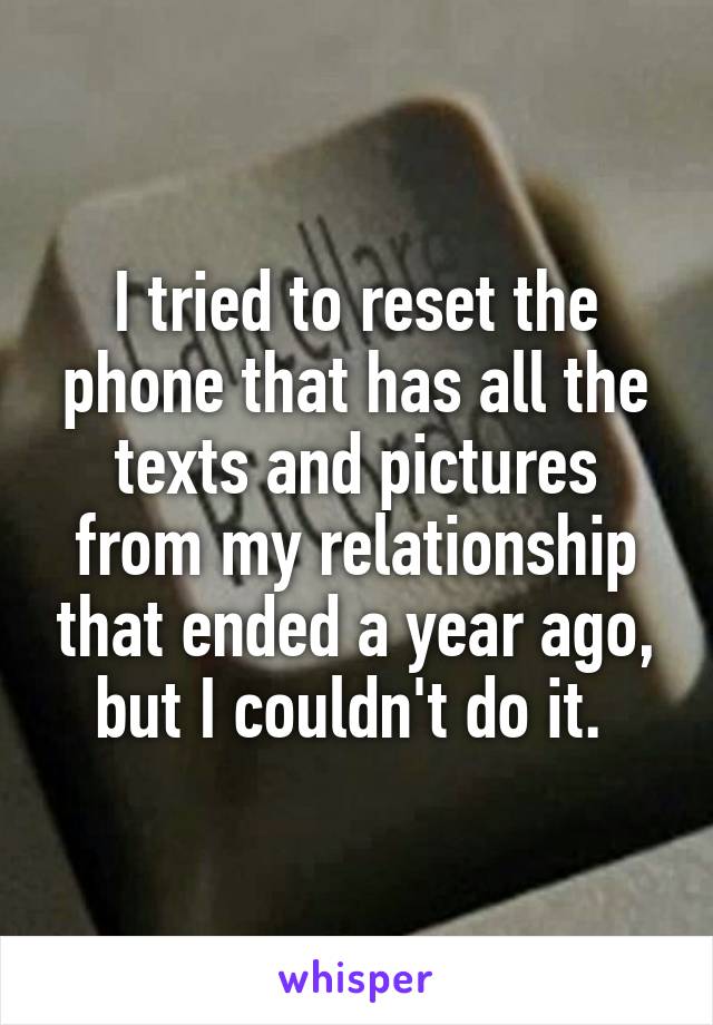 I tried to reset the phone that has all the texts and pictures from my relationship that ended a year ago, but I couldn't do it. 