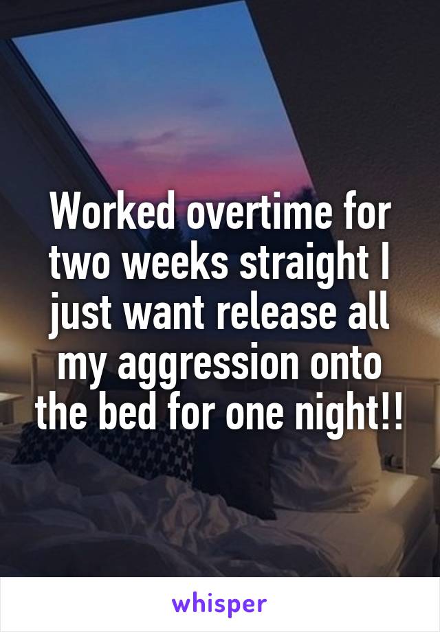 Worked overtime for two weeks straight I just want release all my aggression onto the bed for one night!!