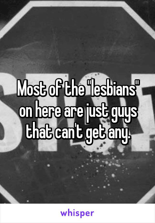 Most of the "lesbians" on here are just guys that can't get any.