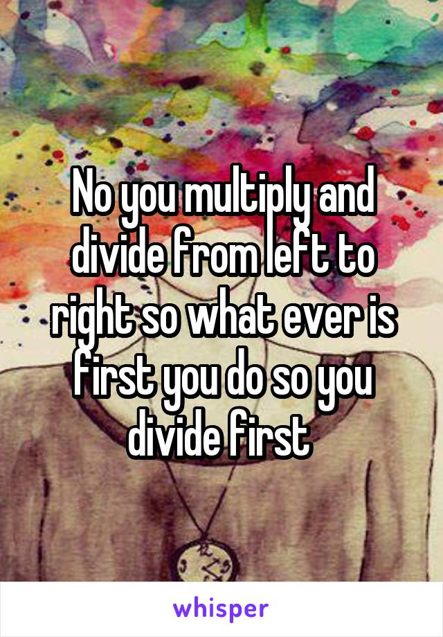 No you multiply and divide from left to right so what ever is first you do so you divide first 