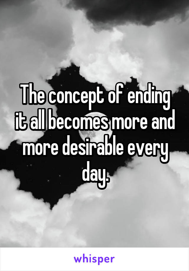 The concept of ending it all becomes more and more desirable every day.