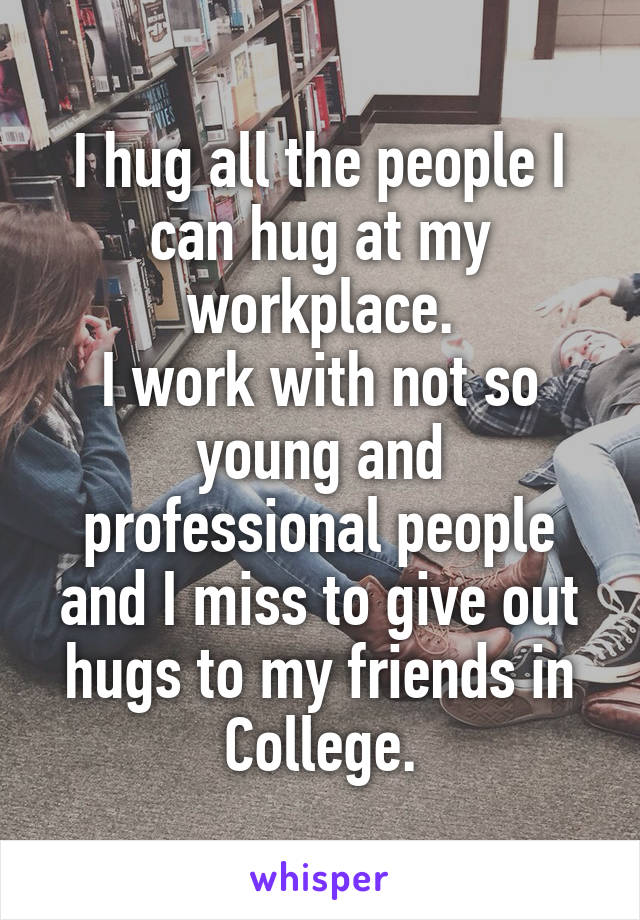 I hug all the people I can hug at my workplace.
I work with not so young and professional people and I miss to give out hugs to my friends in College.