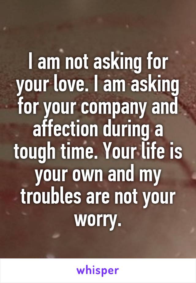 I am not asking for your love. I am asking for your company and affection during a tough time. Your life is your own and my troubles are not your worry.