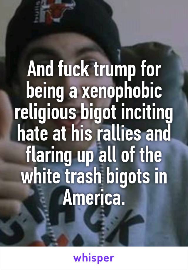 And fuck trump for being a xenophobic religious bigot inciting hate at his rallies and flaring up all of the white trash bigots in America.