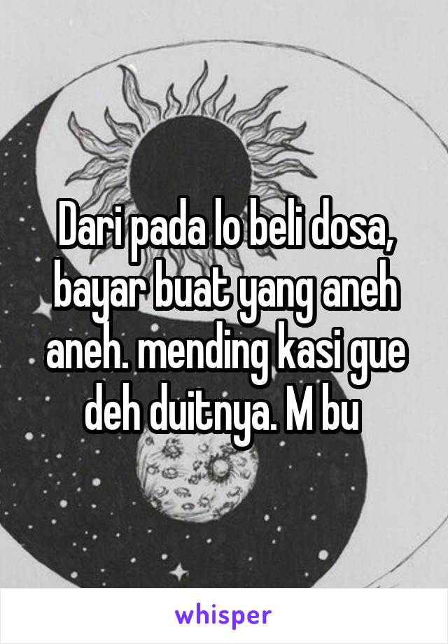 Dari pada lo beli dosa, bayar buat yang aneh aneh. mending kasi gue deh duitnya. M bu 