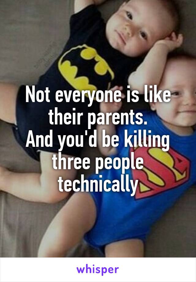 Not everyone is like their parents.
And you'd be killing three people technically