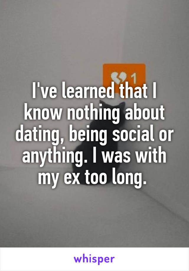 I've learned that I know nothing about dating, being social or anything. I was with my ex too long. 