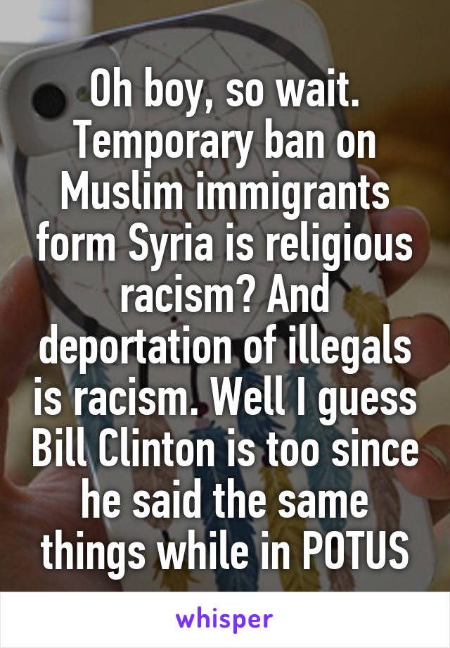 Oh boy, so wait. Temporary ban on Muslim immigrants form Syria is religious racism? And deportation of illegals is racism. Well I guess Bill Clinton is too since he said the same things while in POTUS