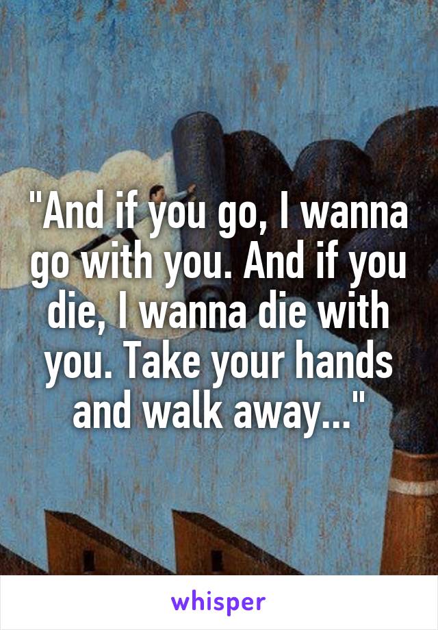 "And if you go, I wanna go with you. And if you die, I wanna die with you. Take your hands and walk away..."