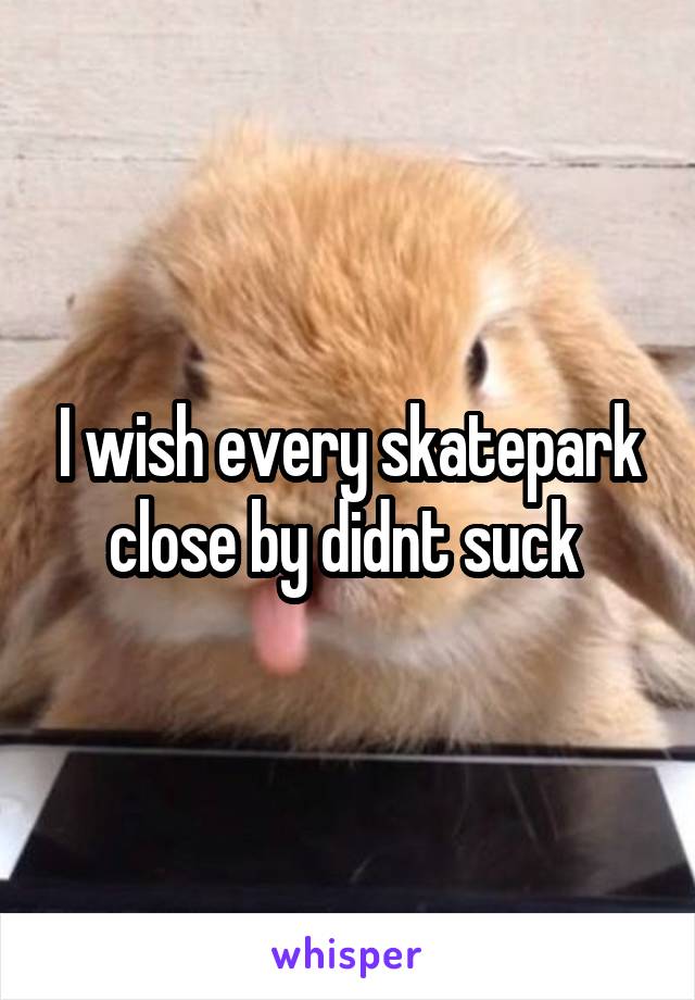 I wish every skatepark close by didnt suck 