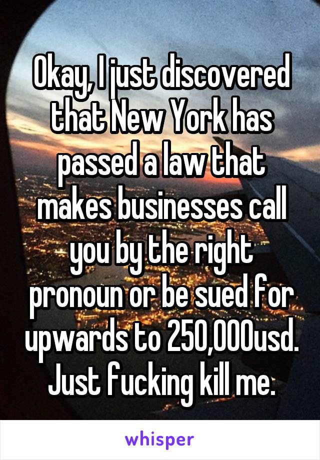 Okay, I just discovered that New York has passed a law that makes businesses call you by the right pronoun or be sued for upwards to 250,000usd.
Just fucking kill me.