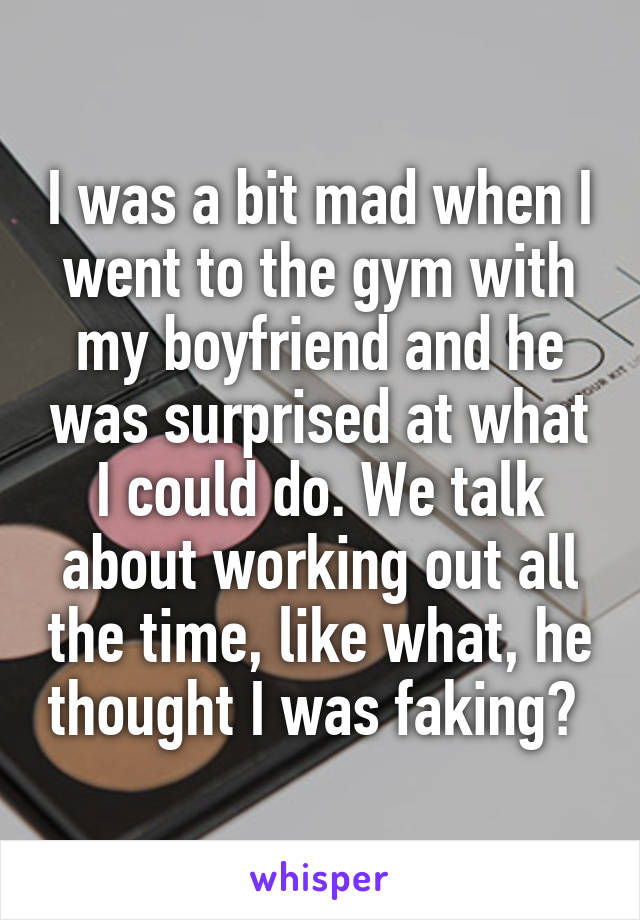 I was a bit mad when I went to the gym with my boyfriend and he was surprised at what I could do. We talk about working out all the time, like what, he thought I was faking? 