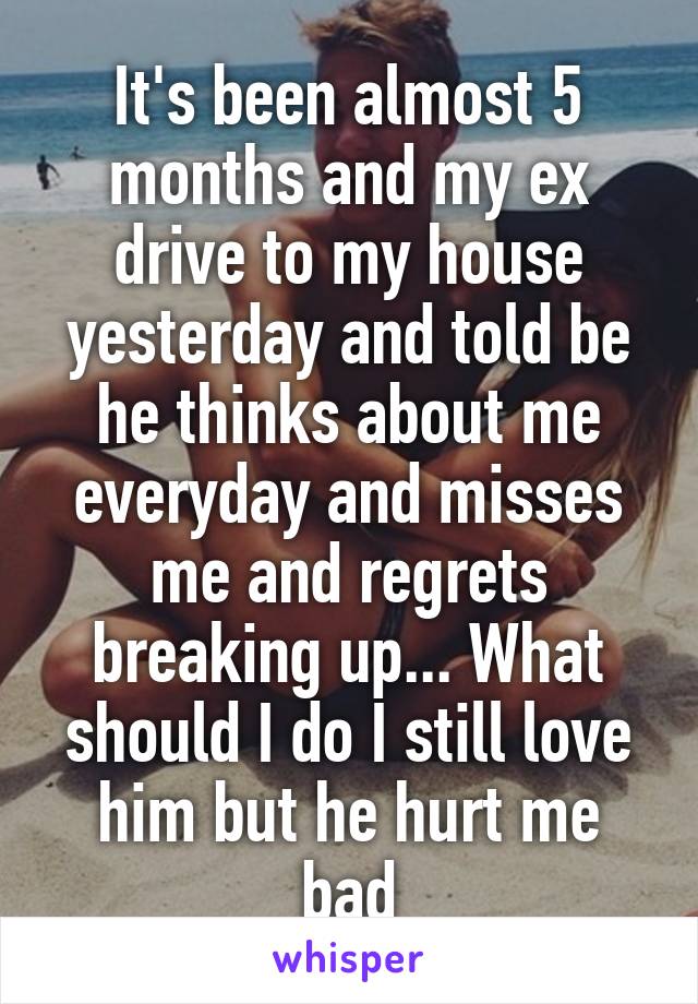 It's been almost 5 months and my ex drive to my house yesterday and told be he thinks about me everyday and misses me and regrets breaking up... What should I do I still love him but he hurt me bad