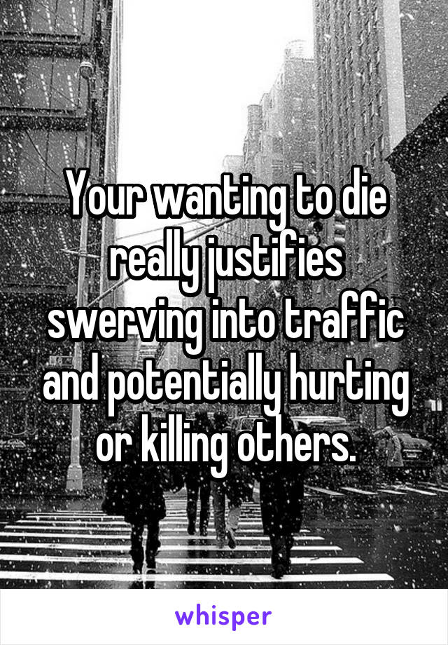 Your wanting to die really justifies swerving into traffic and potentially hurting or killing others.