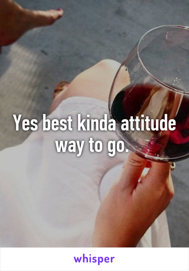 Yes best kinda attitude way to go. 