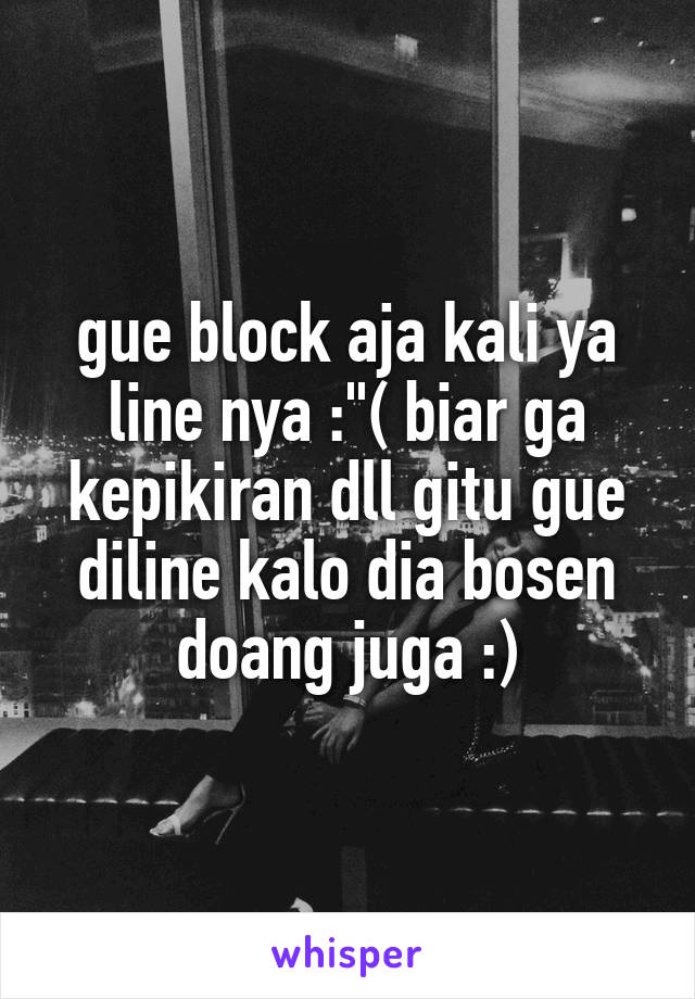 gue block aja kali ya line nya :"( biar ga kepikiran dll gitu gue diline kalo dia bosen doang juga :)