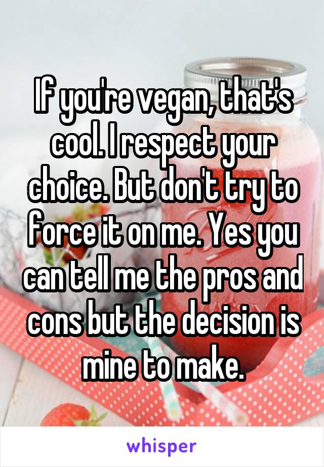 If you're vegan, that's cool. I respect your choice. But don't try to force it on me. Yes you can tell me the pros and cons but the decision is mine to make.