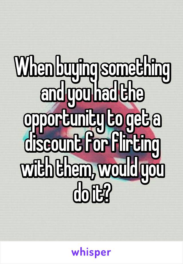 When buying something and you had the opportunity to get a discount for flirting with them, would you do it?