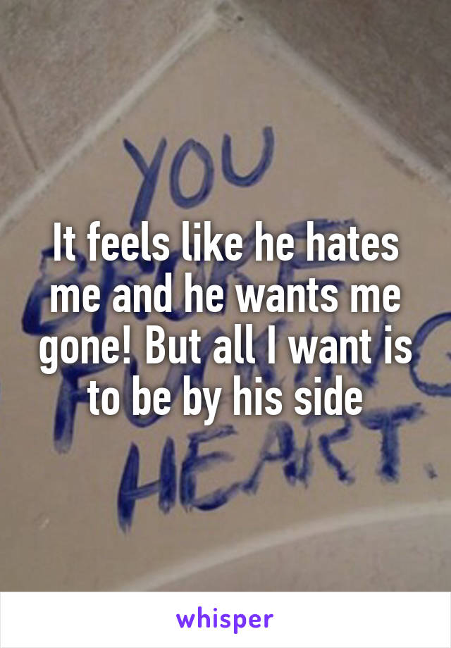 It feels like he hates me and he wants me gone! But all I want is to be by his side