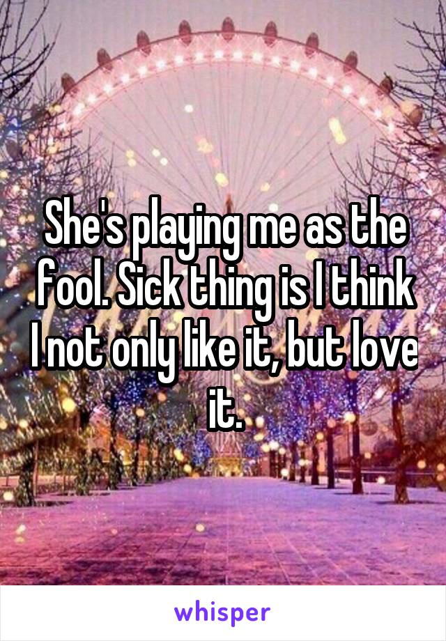 She's playing me as the fool. Sick thing is I think I not only like it, but love it.