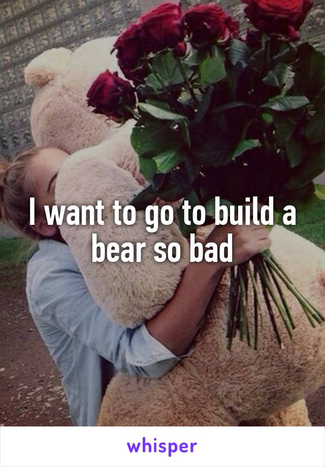 I want to go to build a bear so bad