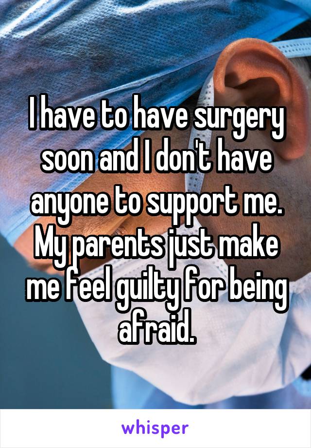 I have to have surgery soon and I don't have anyone to support me. My parents just make me feel guilty for being afraid.