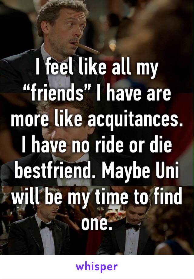 I feel like all my “friends” I have are more like acquitances. I have no ride or die bestfriend. Maybe Uni will be my time to find one. 