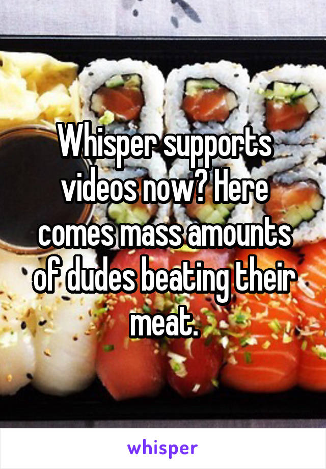 Whisper supports videos now? Here comes mass amounts of dudes beating their meat.